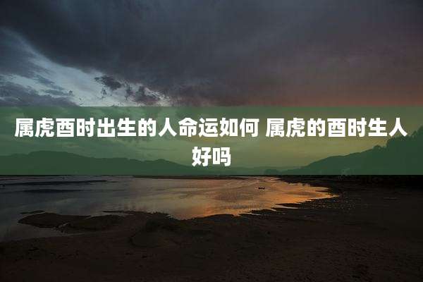 属虎酉时出生的人命运如何 属虎的酉时生人好吗