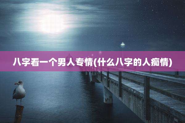 八字看一个男人专情(什么八字的人痴情)