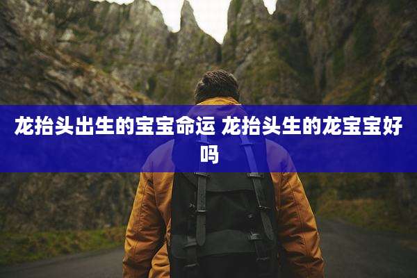 龙抬头出生的宝宝命运 龙抬头生的龙宝宝好吗
