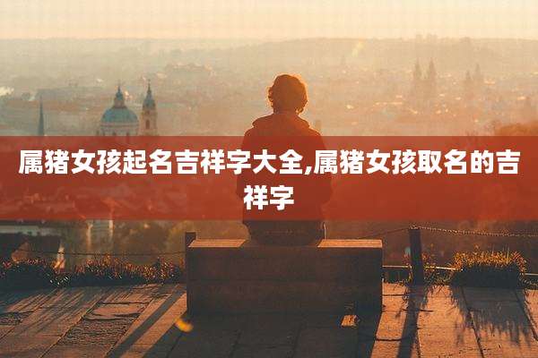 属猪女孩起名吉祥字大全,属猪女孩取名的吉祥字