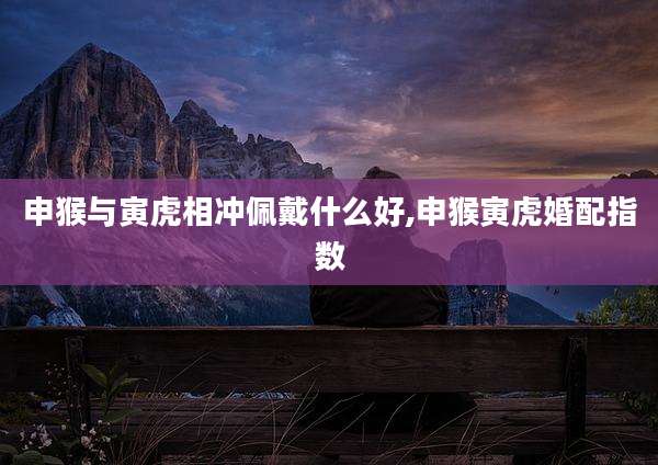 申猴与寅虎相冲佩戴什么好,申猴寅虎婚配指数