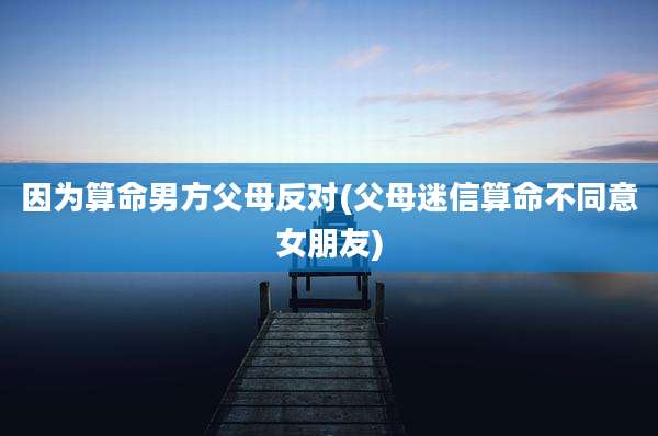 因为算命男方父母反对(父母迷信算命不同意女朋友)