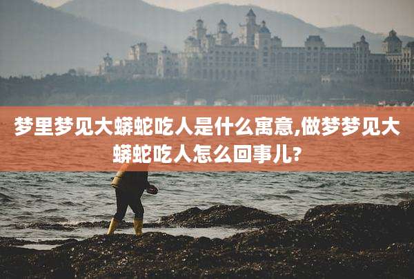 梦里梦见大蟒蛇吃人是什么寓意,做梦梦见大蟒蛇吃人怎么回事儿?