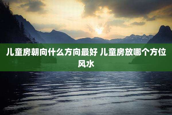 儿童房朝向什么方向最好 儿童房放哪个方位风水