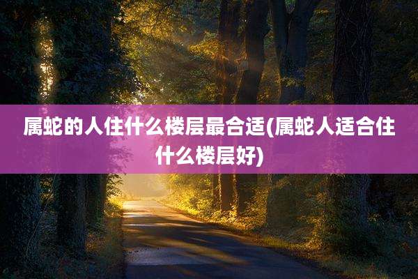 属蛇的人住什么楼层最合适(属蛇人适合住什么楼层好)