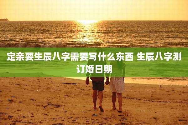 定亲要生辰八字需要写什么东西 生辰八字测订婚日期