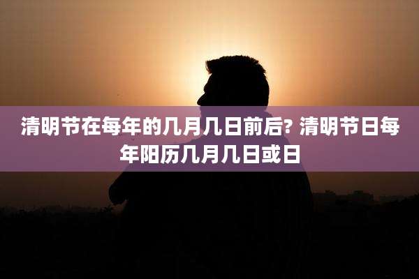 清明节在每年的几月几日前后? 清明节日每年阳历几月几日或日
