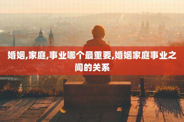婚姻,家庭,事业哪个最重要,婚姻家庭事业之间的关系