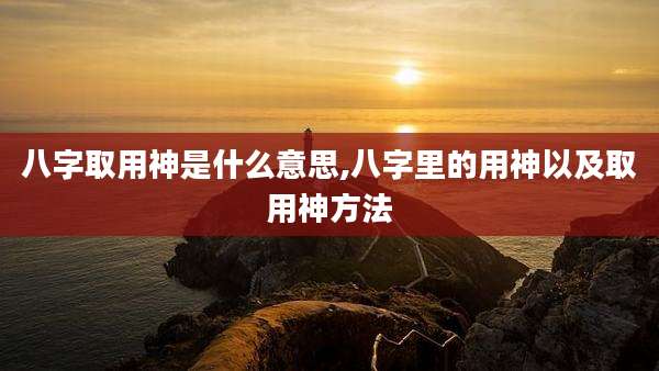 八字取用神是什么意思,八字里的用神以及取用神方法
