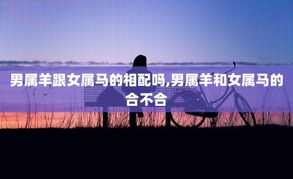 男属羊跟女属马的相配吗,男属羊和女属马的合不合