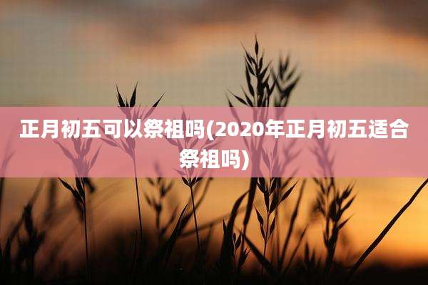 正月初五可以祭祖吗(2020年正月初五适合祭祖吗)
