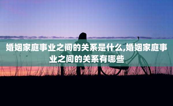 婚姻家庭事业之间的关系是什么,婚姻家庭事业之间的关系有哪些