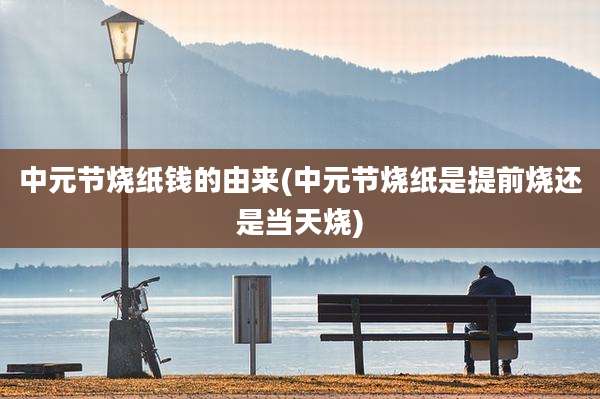 中元节烧纸钱的由来(中元节烧纸是提前烧还是当天烧)