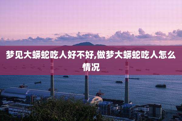 梦见大蟒蛇吃人好不好,做梦大蟒蛇吃人怎么情况