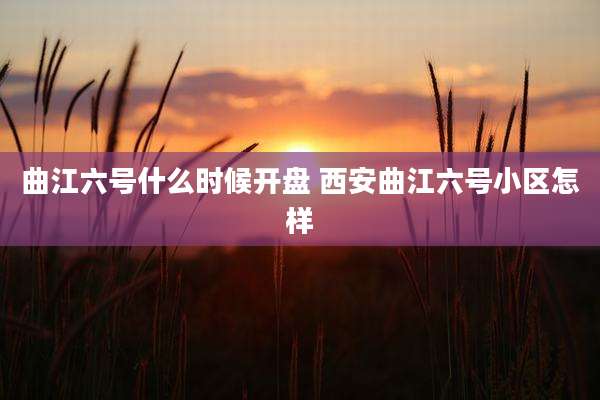 曲江六号什么时候开盘 西安曲江六号小区怎样