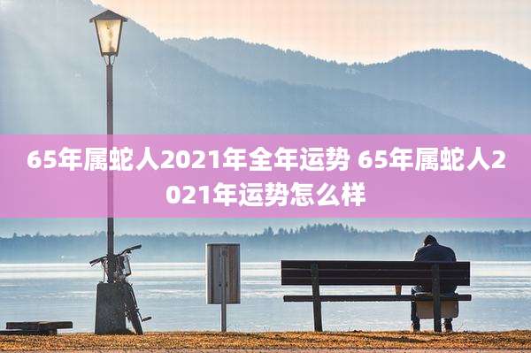 65年属蛇人2021年全年运势 65年属蛇人2021年运势怎么样