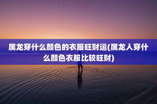 属龙穿什么颜色的衣服旺财运(属龙人穿什么颜色衣服比较旺财)