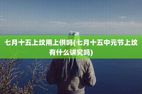 七月十五上坟用上供吗(七月十五中元节上坟有什么讲究吗)