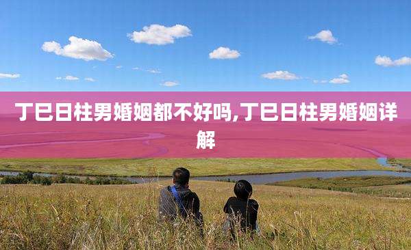 丁巳日柱男婚姻都不好吗,丁巳日柱男婚姻详解