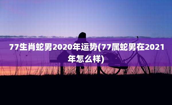 77生肖蛇男2020年运势(77属蛇男在2021年怎么样)