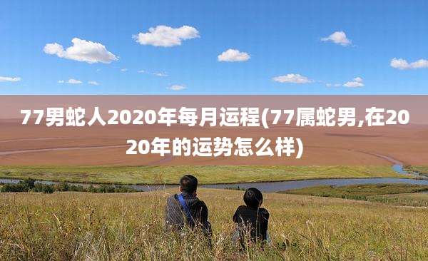 77男蛇人2020年每月运程(77属蛇男,在2020年的运势怎么样)