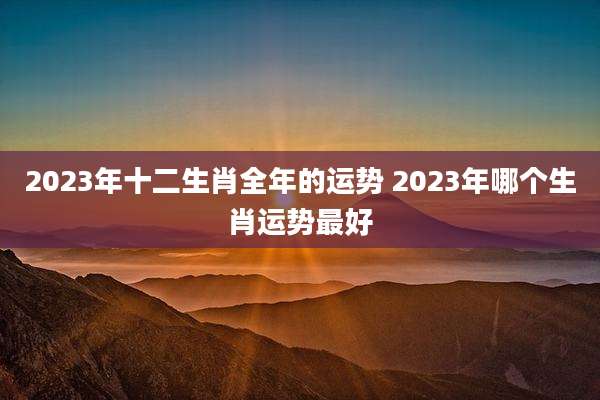 2023年十二生肖全年的运势 2023年哪个生肖运势最好