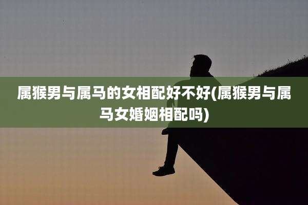 属猴男与属马的女相配好不好(属猴男与属马女婚姻相配吗)