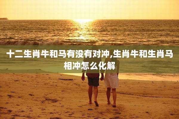 十二生肖牛和马有没有对冲,生肖牛和生肖马相冲怎么化解