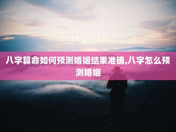 八字算命如何预测婚姻结果准确,八字怎么预测婚姻