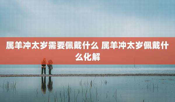 属羊冲太岁需要佩戴什么 属羊冲太岁佩戴什么化解