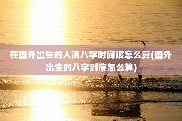 在国外出生的人测八字时间该怎么算(国外出生的八字到底怎么算)