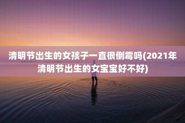 清明节出生的女孩子一直很倒霉吗(2021年清明节出生的女宝宝好不好)