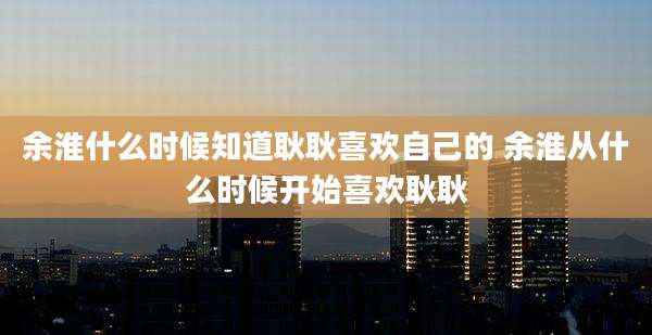 余淮什么时候知道耿耿喜欢自己的 余淮从什么时候开始喜欢耿耿