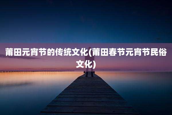 莆田元宵节的传统文化(莆田春节元宵节民俗文化)