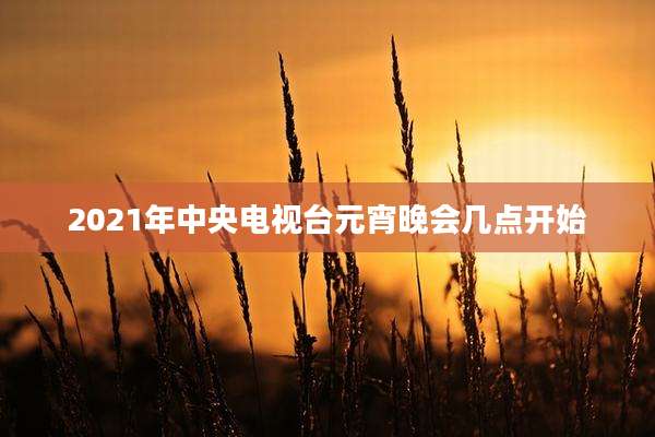 2021年中央电视台元宵晚会几点开始
