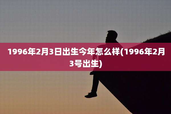 1996年2月3日出生今年怎么样(1996年2月3号出生)