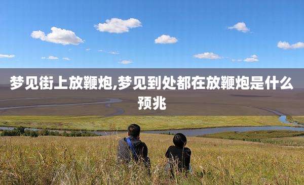 梦见街上放鞭炮,梦见到处都在放鞭炮是什么预兆