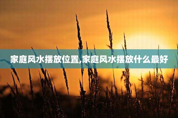 家庭风水摆放位置,家庭风水摆放什么最好