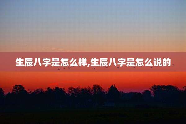 生辰八字是怎么样,生辰八字是怎么说的
