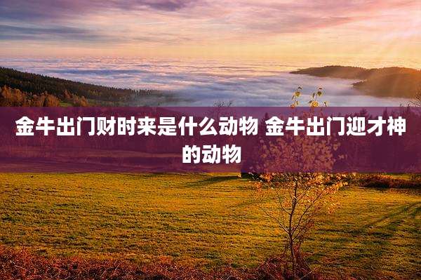 金牛出门财时来是什么动物 金牛出门迎才神的动物