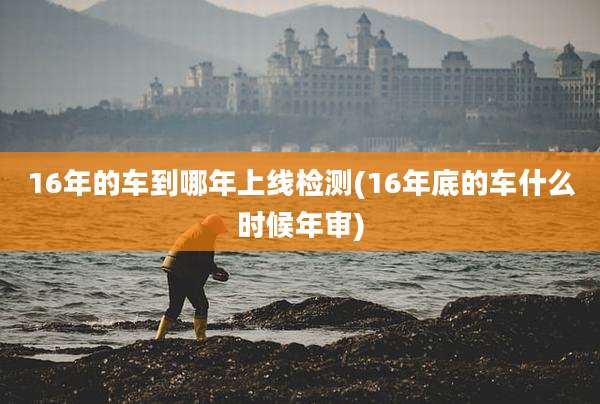 16年的车到哪年上线检测(16年底的车什么时候年审)