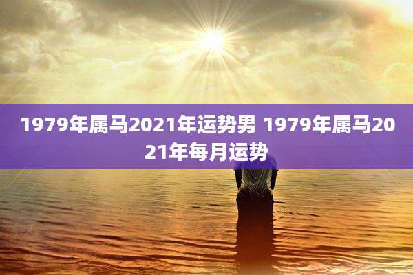1979年属马2021年运势男 1979年属马2021年每月运势