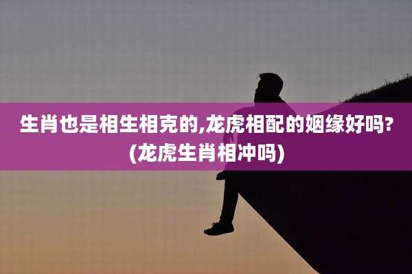 生肖也是相生相克的,龙虎相配的姻缘好吗?(龙虎生肖相冲吗)