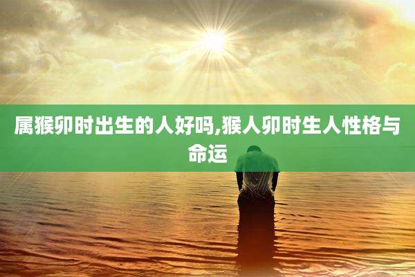 属猴卯时出生的人好吗,猴人卯时生人性格与命运