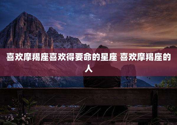 喜欢摩羯座喜欢得要命的星座 喜欢摩羯座的人