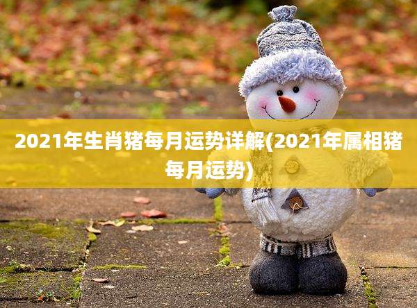 2021年生肖猪每月运势详解(2021年属相猪每月运势)