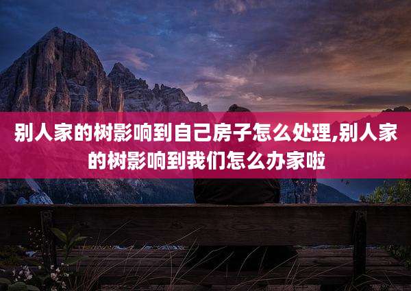 别人家的树影响到自己房子怎么处理,别人家的树影响到我们怎么办家啦