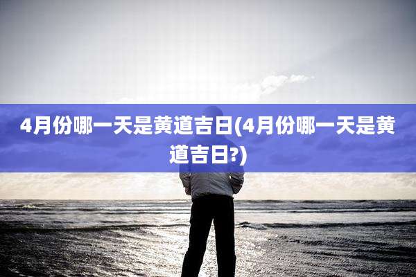 4月份哪一天是黄道吉日(4月份哪一天是黄道吉日?)