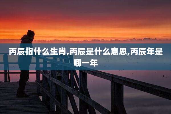 丙辰指什么生肖,丙辰是什么意思,丙辰年是哪一年