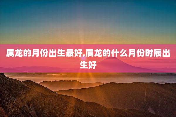 属龙的月份出生最好,属龙的什么月份时辰出生好
